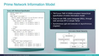 Cisco Confidential 41C97-731162-00 © 2014 Cisco and/or its affiliates. All rights reserved.
Prime Network Information Model
• TM Forum TMF-513/608-compliant hierarchical
specification of entire information model
• Easy-to-use XML query language (BQL), through
web services API or simple Telnet
• Synchronous (get and execute) or asynchronous
(register)
Information Model Hierarchy
Query with Retrieval Specification
 