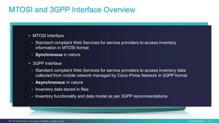 Cisco Confidential 42C97-731162-00 © 2014 Cisco and/or its affiliates. All rights reserved.
MTOSI and 3GPP Interface Overview
• MTOSI Interface
- Standard complaint Web Services for service providers to access inventory
information in MTOSI format
- Synchronous in nature
• 3GPP Interface
- Standard complaint Web Services for service providers to access inventory data
collected from mobile network managed by Cisco Prime Network in 3GPP format
- Asynchronous in nature
- Inventory data stored in files
- Inventory functionality and data model as per 3GPP recommendations
 