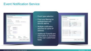Cisco Confidential 43C97-731162-00 © 2014 Cisco and/or its affiliates. All rights reserved.
Event Notification Service
• Event type selection
• Fine tune filtering for
syslogs/traps and
service alarms
• Multiple notification
services for same IP
address
• Additional TicketEvent
information to populate
in the user customized
fields
 