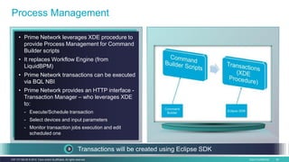 Cisco Confidential 44C97-731162-00 © 2014 Cisco and/or its affiliates. All rights reserved.
Process Management
• Prime Network leverages XDE procedure to
provide Process Management for Command
Builder scripts
• It replaces Workflow Engine (from
LiquidBPM)
• Prime Network transactions can be executed
via BQL NBI
• Prime Network provides an HTTP interface -
Transaction Manager – who leverages XDE
to:
- Execute/Schedule transaction
- Select devices and input parameters
- Monitor transaction jobs execution and edit
scheduled one
Transactions will be created using Eclipse SDK
 