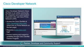 Cisco Confidential 49C97-731162-00 © 2014 Cisco and/or its affiliates. All rights reserved.
Cisco Developer Network
Cisco Developer Network (Cisco
DevNet) is an online community
for integration and customization
engineers who use Cisco Prime
Network’s APIs
• Access the Cisco DevNet at
https://developer.cisco.com/
(direct link on Prime Network on
the last page)
• Requires a www.cisco.com
login
• Partner training and support is
available through Cisco DevNet
Partner Program
Partner, Developer and Community Support
 