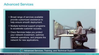 Cisco Confidential 50C97-731162-00 © 2014 Cisco and/or its affiliates. All rights reserved.
Customization tools
Advanced Services
Advanced Services, Training, and Technical Support
• Broad range of services available
provide customized assistance to
help ensure smooth deployment.
• Multiple technical support programs
to accelerate customer success.
• Cisco Services helps you protect
your network investment, optimize
network operations, and prepare the
network for new applications.
 