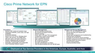 Cisco Confidential 58C97-731162-00 © 2014 Cisco and/or its affiliates. All rights reserved.
Cisco Prime Network for EPN
Deployed at Top Service Providers in the Americas, Europe, Australia, and Asia
Network and Service Management
• MPLS, CE, and IPRAN/MToP support
• Service discovery and network and
service maps
• Service fault management and troubleshooting
• Graphical fault visualization
• Complete CE and MToP service activation
• Activation using point-and-click GUI or NB API
• Topology-based root-cause analysis
• Service impact analysis
• Graphical workflow builder
Foundation
• Abstract VNE model and mediation layer
• Distributed scalability, carrier class, and high
availability
• Embedded database
• Solaris and Linux server; Windows client
• Telnet, web services, and SNMP APIs
• NB event, alarm, and ticket notifications
• Solution integrations with provisioning,
inventory, and performance systems
• Extensible, customizable, and configurable
• Cisco® Developer Network support
Element Management
• NE and topology autodiscovery
• NE physical and logical Inventory
• Network topology
• Event, alarm, and user TCA management
• Configuration support (script builder)
• Built-in configuration scripts
• Open toolkit for extensions
• NE configuration archiving
• NE image management
• Security: authentication and RBAC
• Over 50 device families and over 300 NE types
 