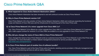 Cisco Confidential 59C97-731162-00 © 2014 Cisco and/or its affiliates. All rights reserved.
Cisco Prime Network Q&A
Q. What happened to Cisco Active Network Abstraction (ANA)?
Cisco Active Network Abstraction has been renamed to and will continue to evolve as Cisco Prime Network.
Q: Why is Cisco Prime Network version 3.9?
Cisco Prime Network 3.8 is the evolution of Cisco Active Network Abstraction (ANA) and continues expanding the functional
scope and features of Cisco ANA plus add the infrastructure for becoming part of the Cisco Prime suite.
Q: Is Cisco Prime Network 3.9 a minor upgrade from Cisco ANA 3.x?
Yes. Cisco Prime Network 3.9 is offered as a minor upgrade from Cisco ANA 3.7.3 and Cisco Prime Network 3.9. Customers
with a valid support contract for versions 3.x of Cisco ANA are entitled to no cost upgrades to Cisco Prime Network 3.8.
Q. Why did you change the name of Cisco ANA to Cisco Prime Network?
Cisco changed the name to Cisco Prime Network to let our customers know that Cisco Prime Network is part of the Prime Suite
of products. For more information on these network management products for service providers, please visit
http://www.cisco.com/go/prime-sp.
Q. Is Cisco Prime Network part of another line of software bundle?
Yes. Cisco Prime Network is part of the Cisco Prime suite of products, assisting service providers in lifecycle management and
inventory and provisioning services as well as metrics reporting.
 