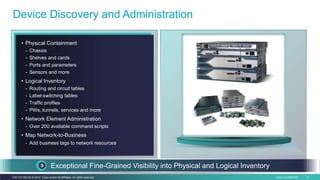 Cisco Confidential 6C97-731162-00 © 2014 Cisco and/or its affiliates. All rights reserved.
• Physical Containment
- Chassis
- Shelves and cards
- Ports and parameters
- Sensors and more
• Logical Inventory
- Routing and circuit tables
- Label-switching tables
- Traffic profiles
- PWs, tunnels, services and more
• Network Element Administration
- Over 200 available command scripts
• Map Network-to-Business
- Add business tags to network resources
Device Discovery and Administration
Exceptional Fine-Grained Visibility into Physical and Logical Inventory
 