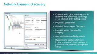 Cisco Confidential 7C97-731162-00 © 2014 Cisco and/or its affiliates. All rights reserved.
Network Element Discovery
• Physical and logical inventory sync in
real time with the device by change
event (default) or by polling cycles
• Physical Containment
• Detailed Technologies Discovery
• Logical inventory grouped by
category
• Alarm indication on faulty objects
• Hyperlinks to easily switch from
logical to physical components or to
jump from one device to its adjacent
device
 