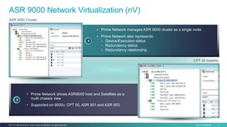 Cisco Confidential 9C97-731162-00 © 2014 Cisco and/or its affiliates. All rights reserved.
ASR 9000 Network Virtualization (nV)
• Prime Network manages ASR 9000 cluster as a single node
• Prime Network also represents:
- Device/Execution status
- Redundancy status
- Redundancy relationship
ASR 9000 Cluster
CPT 50 Satellite
• Prime Network shows ASR9000 host and Satellites as a
multi chassis view
• Supported on 9000v, CPT 50, ASR 901 and ASR 903
 