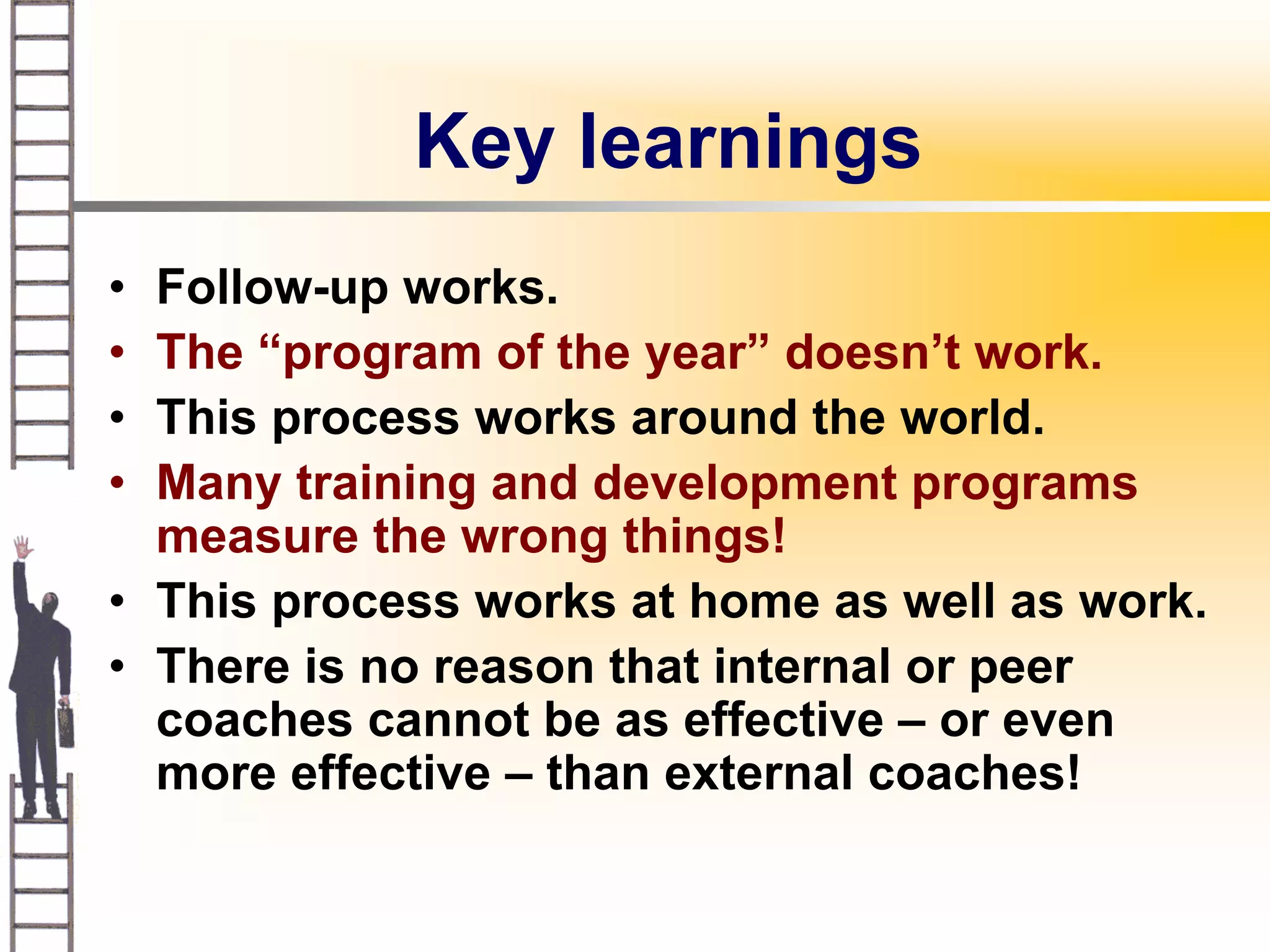 Key learnings
• Follow-up works.
• The “program of the year” doesn’t work.
• This process works around the world.
• Many training and development programs
  measure the wrong things!
• This process works at home as well as work.
• There is no reason that internal or peer
  coaches cannot be as effective – or even
  more effective – than external coaches!
 