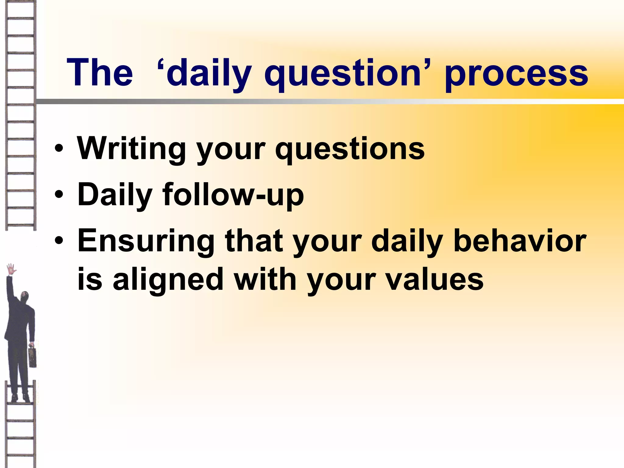 The ‘daily question’ process
• Writing your questions
• Daily follow-up
• Ensuring that your daily behavior
  is aligned with your values
 