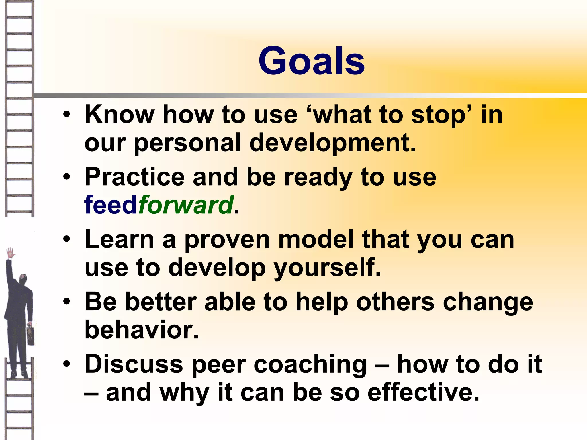 Goals
• Know how to use ‘what to stop’ in
  our personal development.
• Practice and be ready to use
  feedforward.
• Learn a proven model that you can
  use to develop yourself.
• Be better able to help others change
  behavior.
• Discuss peer coaching – how to do it
  – and why it can be so effective.
 