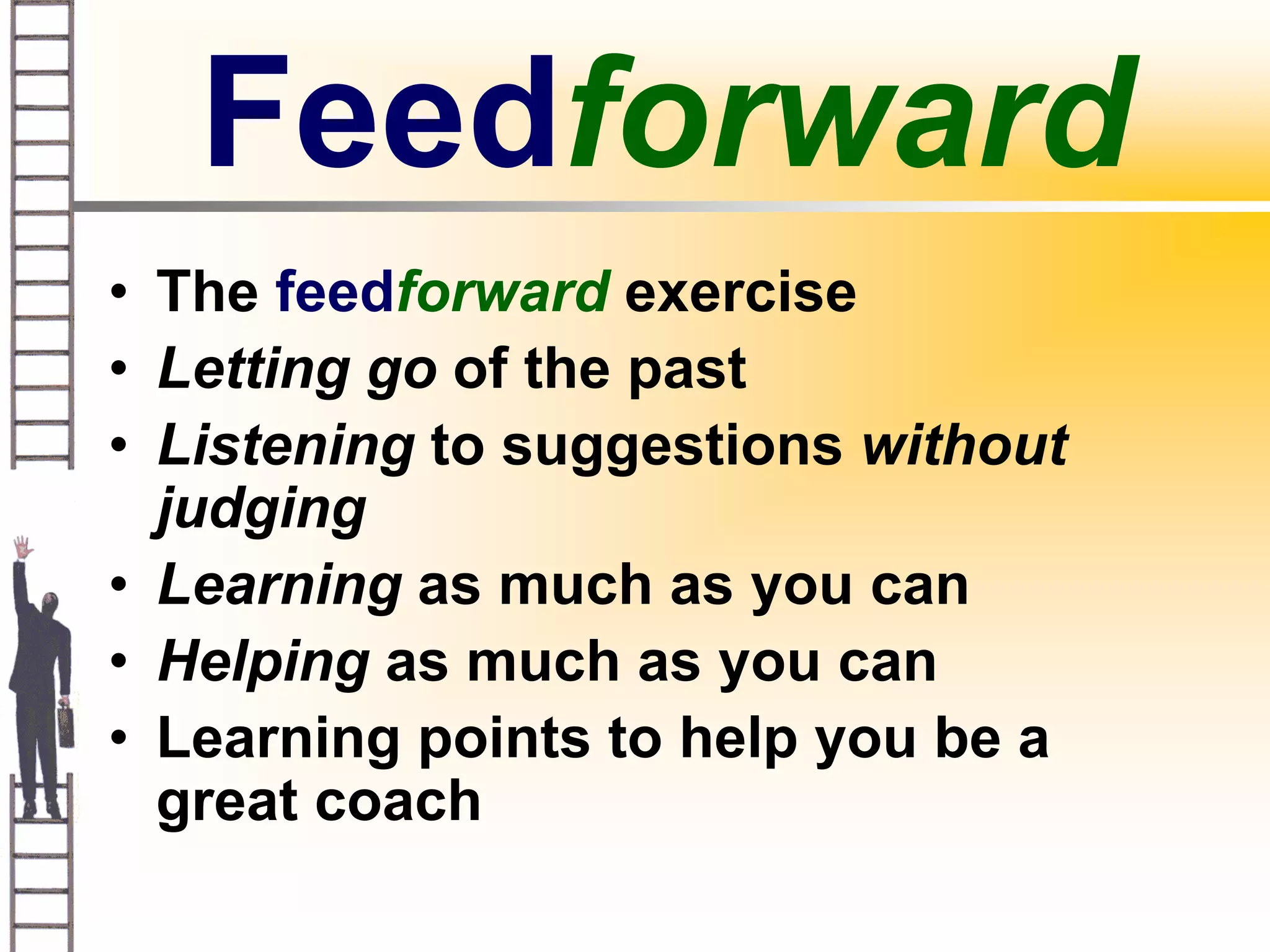 Feedforward
• The feedforward exercise
• Letting go of the past
• Listening to suggestions without
  judging
• Learning as much as you can
• Helping as much as you can
• Learning points to help you be a
  great coach
 