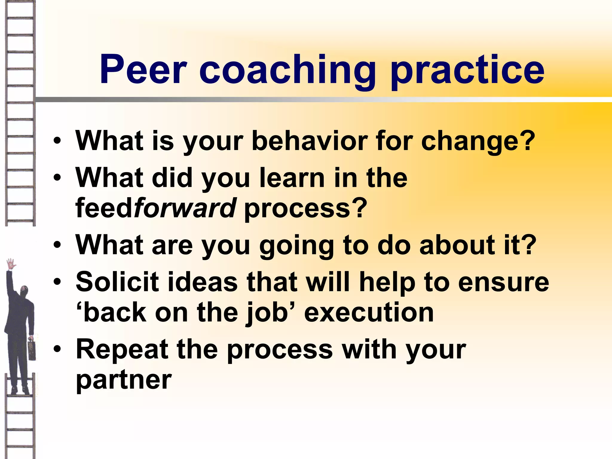 Peer coaching practice
• What is your behavior for change?
• What did you learn in the
  feedforward process?
• What are you going to do about it?
• Solicit ideas that will help to ensure
  ‘back on the job’ execution
• Repeat the process with your
  partner
 