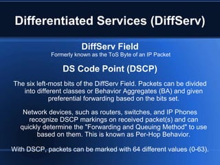 Differentiated Services (DiffServ)

                        DiffServ Field
             Formerly known as the ToS Byte of an IP Packet

                 DS Code Point (DSCP)
The six left-most bits of the DiffServ Field. Packets can be divided
   into different classes or Behavior Aggregates (BA) and given
             preferential forwarding based on the bits set.

   Network devices, such as routers, switches, and IP Phones
     recognize DSCP markings on received packet(s) and can
  quickly determine the "Forwarding and Queuing Method" to use
        based on them. This is known as Per-Hop Behavior.

With DSCP, packets can be marked with 64 different values (0-63).
 