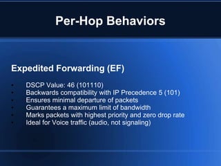 Per-Hop Behaviors


Expedited Forwarding (EF)
•   DSCP Value: 46 (101110)
•   Backwards compatibility with IP Precedence 5 (101)
•   Ensures minimal departure of packets
•   Guarantees a maximum limit of bandwidth
•   Marks packets with highest priority and zero drop rate
•   Ideal for Voice traffic (audio, not signaling)
 