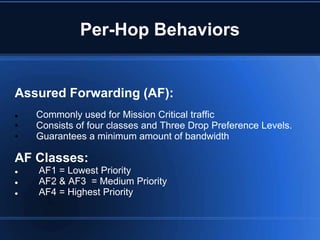 Per-Hop Behaviors


Assured Forwarding (AF):
   Commonly used for Mission Critical traffic
•   Consists of four classes and Three Drop Preference Levels.
•   Guarantees a minimum amount of bandwidth

AF Classes:
   AF1 = Lowest Priority
   AF2 & AF3 = Medium Priority
   AF4 = Highest Priority
 