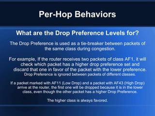 Per-Hop Behaviors

   What are the Drop Preference Levels for?
The Drop Preference is used as a tie-breaker between packets of
                the same class during congestion.

For example, If the router receives two packets of class AF1, it will
     check which packet has a higher drop preference set and
  discard that one in favor of the packet with the lower preference.
        Drop Preference is ignored between packets of different classes.

If a packet marked with AF11 (Low Drop) and a packet with AF43 (High Drop)
     arrive at the router, the first one will be dropped because it is in the lower
         class, even though the other packet has a higher Drop Preference.

                      The higher class is always favored.
 