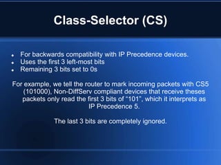Class-Selector (CS)

   For backwards compatibility with IP Precedence devices.
   Uses the first 3 left-most bits
   Remaining 3 bits set to 0s

For example, we tell the router to mark incoming packets with CS5
    (101000), Non-DiffServ compliant devices that receive theses
   packets only read the first 3 bits of “101”, which it interprets as
                          IP Precedence 5.

               The last 3 bits are completely ignored.
 