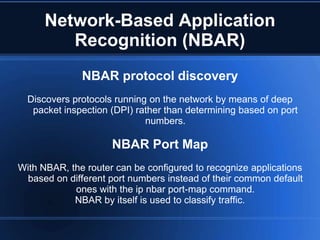 Network-Based Application
         Recognition (NBAR)
              NBAR protocol discovery
  Discovers protocols running on the network by means of deep
   packet inspection (DPI) rather than determining based on port
                             numbers.

                     NBAR Port Map
With NBAR, the router can be configured to recognize applications
 based on different port numbers instead of their common default
            ones with the ip nbar port-map command.
            NBAR by itself is used to classify traffic.
 
