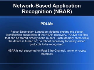 Network-Based Application
         Recognition (NBAR)

                            PDLMs

     Packet Description Language Modules expand the packet
 identification capabilities of the NBAR discovery. PDLMs are files
that can be stored directly in the routers Flash Memory cards while
   the device is turned on; no reboot necessary for newly added
                     protocols to be recognized.

  NBAR is not supported on Fast EtherChannel, tunnel or crypto
                          interfaces
 