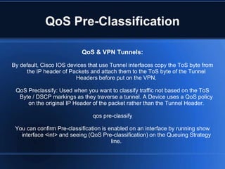 QoS Pre-Classification

                           QoS & VPN Tunnels:

By default, Cisco IOS devices that use Tunnel interfaces copy the ToS byte from
     the IP header of Packets and attach them to the ToS byte of the Tunnel
                         Headers before put on the VPN.

 QoS Preclassify: Used when you want to classify traffic not based on the ToS
  Byte / DSCP markings as they traverse a tunnel. A Device uses a QoS policy
     on the original IP Header of the packet rather than the Tunnel Header.

                               qos pre-classify

 You can confirm Pre-classification is enabled on an interface by running show
   interface <int> and seeing (QoS Pre-classification) on the Queuing Strategy
                                        line.
 