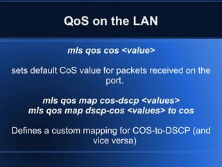 QoS on the LAN

              mls qos cos <value>

sets default CoS value for packets received on the
                        port.

       mls qos map cos-dscp <values>
    mls qos map dscp-cos <values> to cos

Defines a custom mapping for COS-to-DSCP (and
                   vice versa)
 
