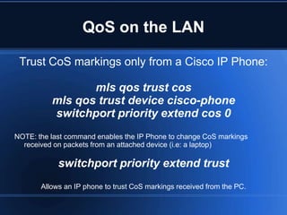 QoS on the LAN

 Trust CoS markings only from a Cisco IP Phone:

                 mls qos trust cos
          mls qos trust device cisco-phone
          switchport priority extend cos 0
NOTE: the last command enables the IP Phone to change CoS markings
  received on packets from an attached device (i.e: a laptop)

            switchport priority extend trust
       Allows an IP phone to trust CoS markings received from the PC.
 