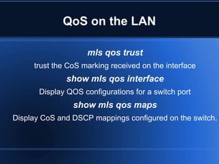 QoS on the LAN

                    mls qos trust
     trust the CoS marking received on the interface
              show mls qos interface
       Display QOS configurations for a switch port
                show mls qos maps
Display CoS and DSCP mappings configured on the switch.
 