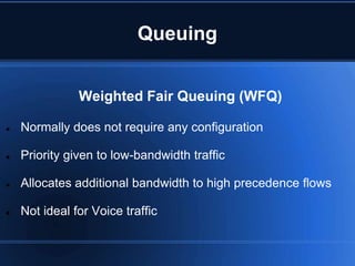 Queuing


               Weighted Fair Queuing (WFQ)

   Normally does not require any configuration

   Priority given to low-bandwidth traffic

   Allocates additional bandwidth to high precedence flows

   Not ideal for Voice traffic
 