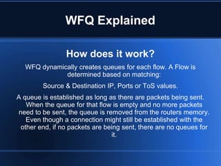 WFQ Explained

                How does it work?
  WFQ dynamically creates queues for each flow. A Flow is
             determined based on matching:
        Source & Destination IP, Ports or ToS values.
A queue is established as long as there are packets being sent.
   When the queue for that flow is empty and no more packets
need to be sent, the queue is removed from the routers memory.
   Even though a connection might still be established with the
 other end, if no packets are being sent, there are no queues for
                                it.
 