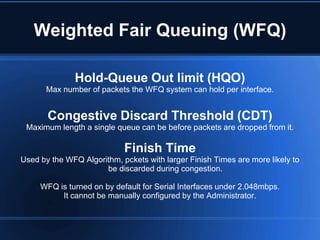 Weighted Fair Queuing (WFQ)

              Hold-Queue Out limit (HQO)
       Max number of packets the WFQ system can hold per interface.


       Congestive Discard Threshold (CDT)
 Maximum length a single queue can be before packets are dropped from it.

                            Finish Time
Used by the WFQ Algorithm, pckets with larger Finish Times are more likely to
                      be discarded during congestion.

     WFQ is turned on by default for Serial Interfaces under 2.048mbps.
          It cannot be manually configured by the Administrator.
 