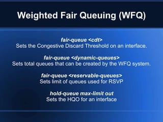 Weighted Fair Queuing (WFQ)

                   fair-queue <cdt>
 Sets the Congestive Discard Threshold on an interface.

              fair-queue <dynamic-queues>
Sets total queues that can be created by the WFQ system.

           fair-queue <reservable-queues>
           Sets limit of queues used for RSVP

              hold-queue max-limit out
             Sets the HQO for an interface
 