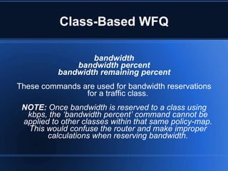 Class-Based WFQ

                   bandwidth
               bandwidth percent
           bandwidth remaining percent
These commands are used for bandwidth reservations
                for a traffic class.
 NOTE: Once bandwidth is reserved to a class using
  kbps, the ‘bandwidth percent’ command cannot be
 applied to other classes within that same policy-map.
  This would confuse the router and make improper
        calculations when reserving bandwidth.
 