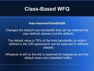 Class-Based WFQ

                 max-reserved-bandwidth

Changes the default max bandwidth that can be reserved for
           user-defined classes (not the default).

 The default value is 75% of the links bandwidth (or what‟s
  defined in the CIR agreement) can be reserved to different
                          classes.

Whatever is left on the link is reserved for keepalives and the
              default class (non-classified traffic).
 