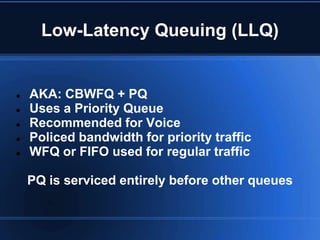 Low-Latency Queuing (LLQ)


   AKA: CBWFQ + PQ
   Uses a Priority Queue
   Recommended for Voice
   Policed bandwidth for priority traffic
   WFQ or FIFO used for regular traffic

    PQ is serviced entirely before other queues
 