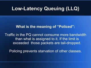 Low-Latency Queuing (LLQ)


       What is the meaning of “Policed”:

Traffic in the PQ cannot consume more bandwidth
       than what is assigned to it. If the limit is
      exceeded those packets are tail-dropped.

  Policing prevents starvation of other classes.
 