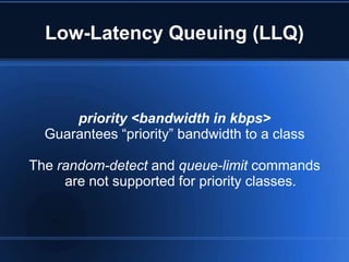 Low-Latency Queuing (LLQ)



      priority <bandwidth in kbps>
  Guarantees “priority” bandwidth to a class

The random-detect and queue-limit commands
     are not supported for priority classes.
 