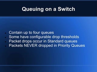 Queuing on a Switch



   Contain up to four queues
   Some have configurable drop thresholds
   Packet drops occur in Standard queues
   Packets NEVER dropped in Priority Queues
 
