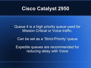 Cisco Catalyst 2950


       Queue 4 is a high priority queue used for
            Mission Critical or Voice traffic.

           Can be set as a 'Strict-Priority' queue

           Expedite queues are recommended for
                  reducing delay with Voice
 
