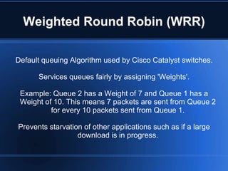 Weighted Round Robin (WRR)

Default queuing Algorithm used by Cisco Catalyst switches.

      Services queues fairly by assigning 'Weights'.

 Example: Queue 2 has a Weight of 7 and Queue 1 has a
 Weight of 10. This means 7 packets are sent from Queue 2
          for every 10 packets sent from Queue 1.

Prevents starvation of other applications such as if a large
                  download is in progress.
 