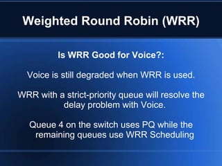 Weighted Round Robin (WRR)

          Is WRR Good for Voice?:

  Voice is still degraded when WRR is used.

WRR with a strict-priority queue will resolve the
          delay problem with Voice.

   Queue 4 on the switch uses PQ while the
    remaining queues use WRR Scheduling
 