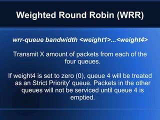 Weighted Round Robin (WRR)

 wrr-queue bandwidth <weight1>...<weight4>

 Transmit X amount of packets from each of the
                 four queues.

If weight4 is set to zero (0), queue 4 will be treated
   as an Strict Priority' queue. Packets in the other
     queues will not be serviced until queue 4 is
                         emptied.
 
