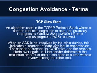Congestion Avoidance - Terms

                   TCP Slow Start
An algorithm used in the TCP/IP Protocol Stack where a
    sender transmits segments of data and gradually
       increases its Window Size (cWND) for each
            Acknowledgment (ACK) received.
 When an ACK is not received by the other device, this
  indicates a segment of data was lost in transmission.
  The sender decreases its cWND size and the process
    starts over again until the sender determines the
 maximum amount of data it can send at a time without
               overwhelming the other end.
 
