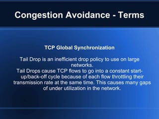 Congestion Avoidance - Terms


             TCP Global Synchronization

   Tail Drop is an inefficient drop policy to use on large
                            networks.
  Tail Drops cause TCP flows to go into a constant start-
   up/back-off cycle because of each flow throttling their
transmission rate at the same time. This causes many gaps
              of under utilization in the network.
 