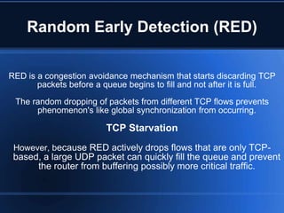 Random Early Detection (RED)

RED is a congestion avoidance mechanism that starts discarding TCP
       packets before a queue begins to fill and not after it is full.
 The random dropping of packets from different TCP flows prevents
      phenomenon's like global synchronization from occurring.

                         TCP Starvation
 However, because RED actively drops flows that are only TCP-
 based, a large UDP packet can quickly fill the queue and prevent
      the router from buffering possibly more critical traffic.
 
