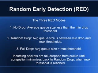 Random Early Detection (RED)
                The Three RED Modes

 1. No Drop: Average queue size less than the min drop
                       threshold.

2. Random Drop: Avg queue size is between min drop and
                    max thresholds.

     3. Full Drop: Avg queue size > max threshold.

   Incoming packets are tail-dropped from queue until
  congestion minimizes back to Random Drop, when max
                  threshold is reached.
 