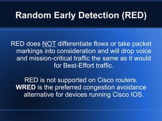 Random Early Detection (RED)


RED does NOT differentiate flows or take packet
 markings into consideration and will drop voice
 and mission-critical traffic the same as it would
              for Best-Effort traffic.

   RED is not supported on Cisco routers.
 WRED is the preferred congestion avoidance
  alternative for devices running Cisco IOS.
 