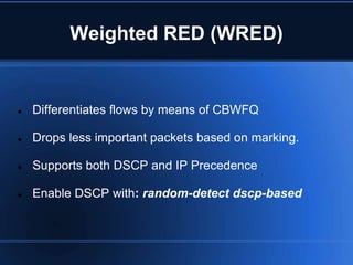 Weighted RED (WRED)


   Differentiates flows by means of CBWFQ

   Drops less important packets based on marking.

   Supports both DSCP and IP Precedence

   Enable DSCP with: random-detect dscp-based
 
