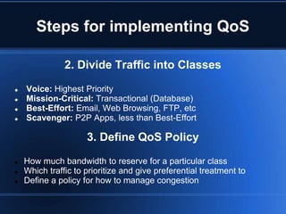 Steps for implementing QoS

               2. Divide Traffic into Classes

   Voice: Highest Priority
   Mission-Critical: Transactional (Database)
   Best-Effort: Email, Web Browsing, FTP, etc
   Scavenger: P2P Apps, less than Best-Effort

                     3. Define QoS Policy

   How much bandwidth to reserve for a particular class
   Which traffic to prioritize and give preferential treatment to
   Define a policy for how to manage congestion
 