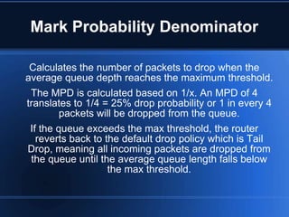 Mark Probability Denominator

 Calculates the number of packets to drop when the
average queue depth reaches the maximum threshold.
 The MPD is calculated based on 1/x. An MPD of 4
translates to 1/4 = 25% drop probability or 1 in every 4
         packets will be dropped from the queue.
 If the queue exceeds the max threshold, the router
   reverts back to the default drop policy which is Tail
Drop, meaning all incoming packets are dropped from
 the queue until the average queue length falls below
                    the max threshold.
 