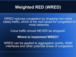 Weighted RED (WRED)

 WRED reduces congestion by dropping non-voice
(data) traffic, which is the root cause for congestion in
                     most networks.
     Voice traffic should NEVER be dropped!.
           Where to implement WRED?
WRED can be applied to aggregation points, WAN
 interfaces and other potential areas of congestion
 